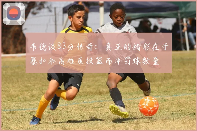 韦德谈83分传奇：真正的精彩在于暴扣和高难度投篮而非罚球数量