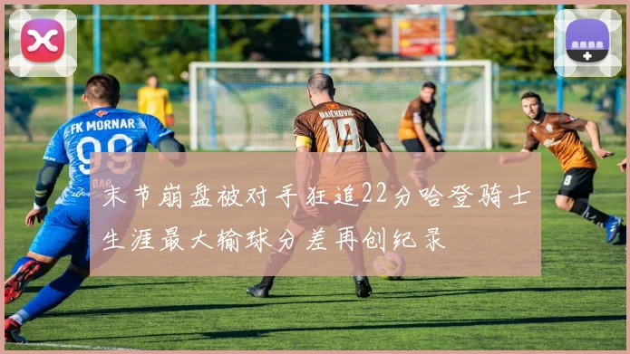 末节崩盘被对手狂追22分哈登骑士生涯最大输球分差再创纪录