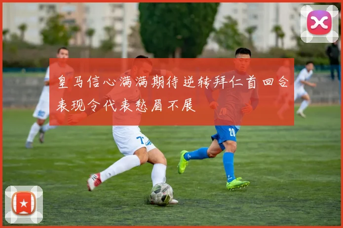 皇马信心满满期待逆转拜仁首回合表现令代表愁眉不展