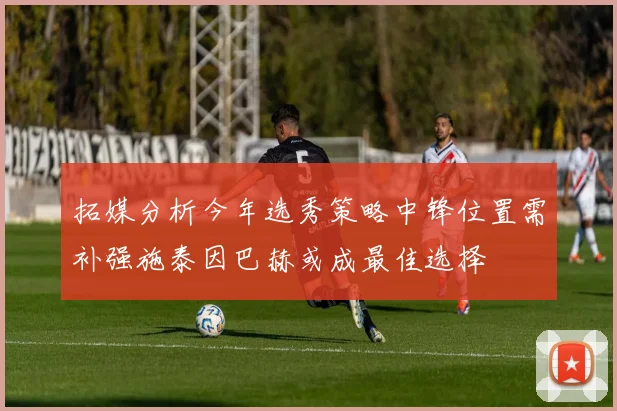 拓媒分析今年选秀策略中锋位置需补强施泰因巴赫或成最佳选择