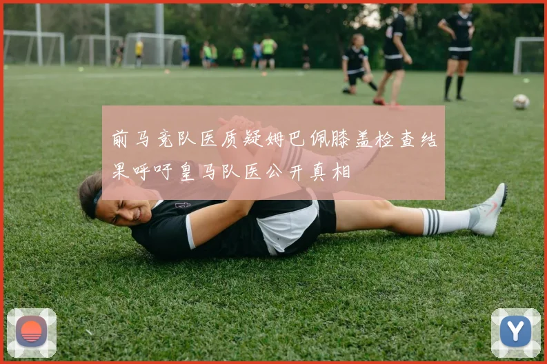 前马竞队医质疑姆巴佩膝盖检查结果呼吁皇马队医公开真相