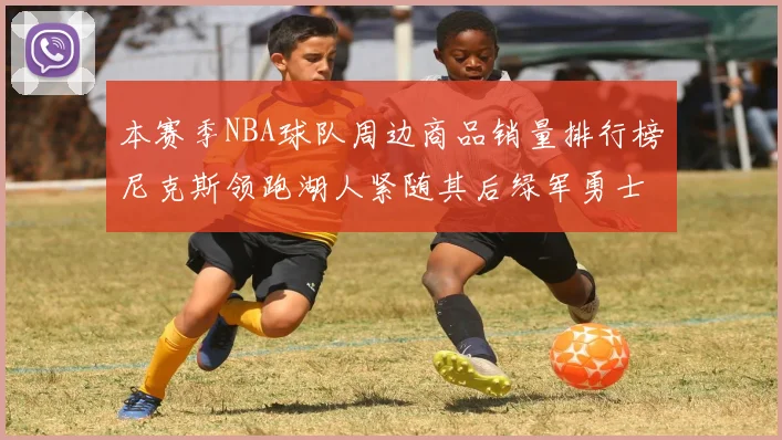 本赛季NBA球队周边商品销量排行榜尼克斯领跑湖人紧随其后绿军勇士紧追不舍
