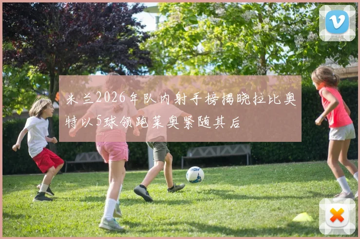 米兰2026年队内射手榜揭晓拉比奥特以5球领跑莱奥紧随其后