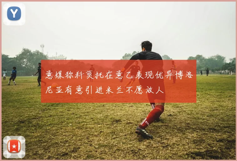 意媒称科莫托在意乙表现优异博洛尼亚有意引进米兰不愿放人
